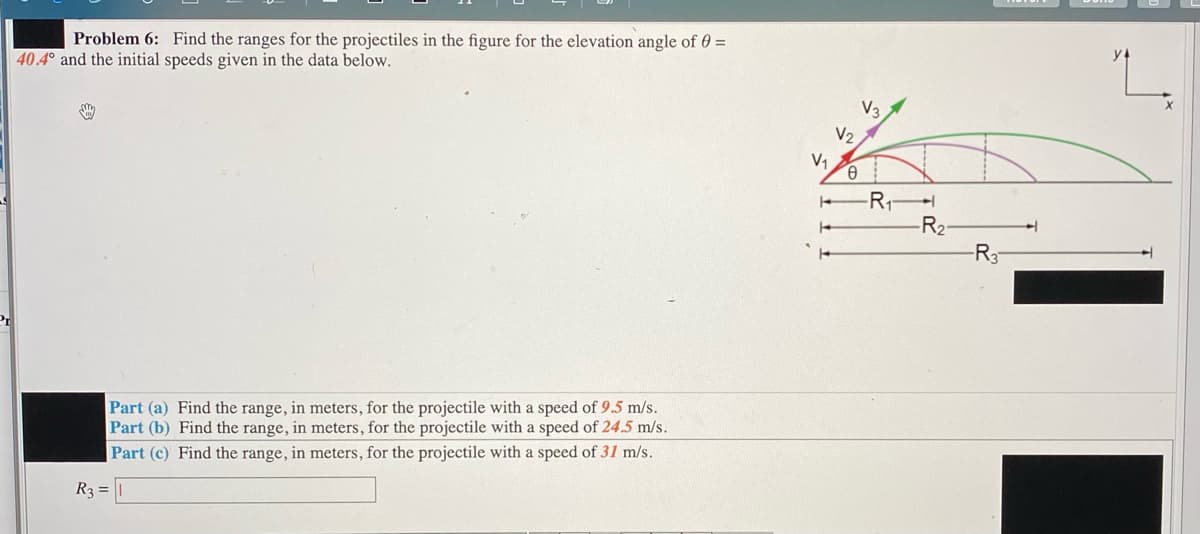 Problem 6: Find the ranges for the projectiles in the figure for the elevation angle of 0 =
40.4° and the initial speeds given in the data below.
V3
V2
V1
-R1
-R2-
-R3
Part (a) Find the range, in meters, for the projectile with a speed of 9.5 m/s.
Part (b) Find the range, in meters, for the projectile with a speed of 24.5 m/s.
Part (c) Find the range, in meters, for the projectile with a speed of 31 m/s.
R3 = |
