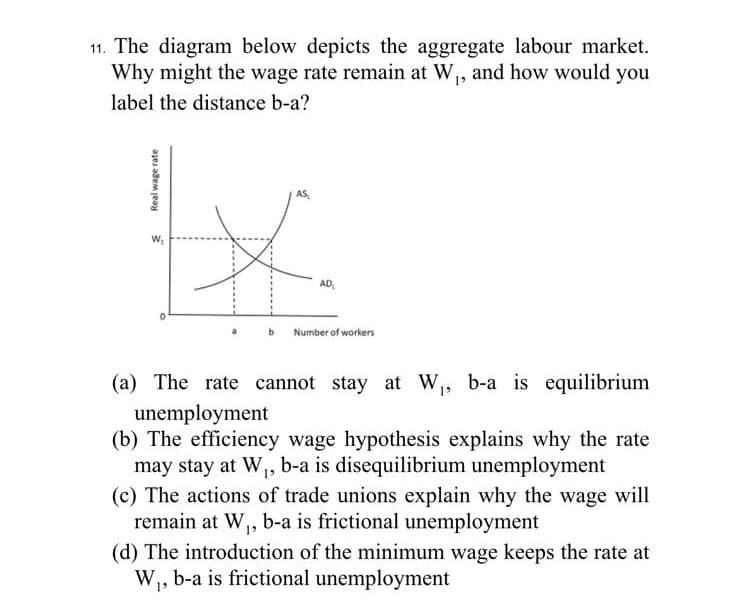 11. The diagram below depicts the aggregate labour market.
Why might the wage rate remain at W₁, and how would you
label the distance b-a?
Real wage rate
W₁
0
AS
AD₁
Number of workers
(a) The rate cannot stay at W₁, b-a is equilibrium
unemployment
(b) The efficiency wage hypothesis explains why the rate
may stay at W₁, b-a is disequilibrium unemployment
(c) The actions of trade unions explain why the wage will
remain at W₁, b-a is frictional unemployment
(d) The introduction of the minimum wage keeps the rate at
W₁, b-a is frictional unemployment