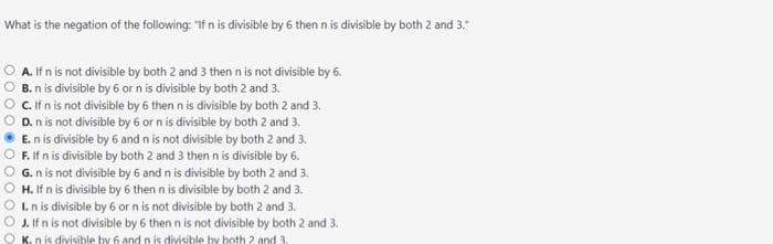 What is the negation of the following: "If n is divisible by 6 then n is divisible by both 2 and 3."
A. If n is not divisible by both 2 and 3 then n is not divisible by 6.
B. n is divisible by 6 or n is divisible by both 2 and 3.
C. If n is not divisible by 6 then n is divisible by both 2 and 3.
D. n is not divisible by 6 or n is divisible by both 2 and 3.
E. n is divisible by 6 and n is not divisible by both 2 and 3.
F. If n is divisible by both 2 and 3 then n is divisible by 6.
G. n is not divisible by 6 and n is divisible by both 2 and 3.
H. If n is divisible by 6 then n is divisible by both 2 and 3.
I. n is divisible by 6 or n is not divisible by both 2 and 3.
J. If n is not divisible by 6 then n is not divisible by both 2 and 3.
K. n is divisible by 6 and n is divisible by both 2 and 3.