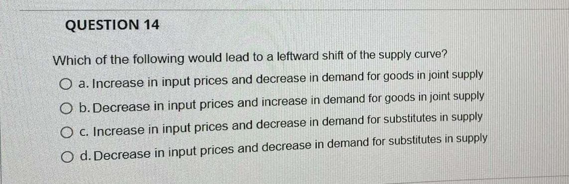 QUESTION 14
Which of the following would lead to a leftward shift of the supply curve?
O a. Increase in input prices and decrease in demand for goods in joint supply
O b. Decrease in input prices and increase in demand for goods in joint supply
O c. Increase in input prices and decrease in demand for substitutes in supply
O d. Decrease in input prices and decrease in demand for substitutes in supply