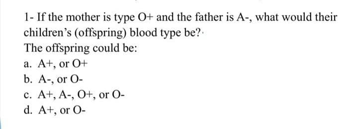 1- If the mother is type O+ and the father is A-, what would their
children's (offspring) blood type be?.
The offspring could be:
a. A+, or O+
b. A-, or O-
c. A+, A-, O+, or O-
d. A+, or O-