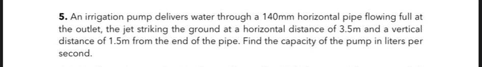 5. An irrigation pump delivers water through a 140mm horizontal pipe flowing full at
the outlet, the jet striking the ground at a horizontal distance of 3.5m and a vertical
distance of 1.5m from the end of the pipe. Find the capacity of the pump in liters per
second.