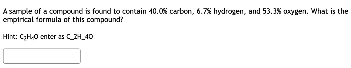 A sample of a compound is found to contain 40.0% carbon, 6.7% hydrogen, and 53.3% oxygen. What is the
empirical formula of this compound?
Hint: C2H40 enter as C_2H_4O
