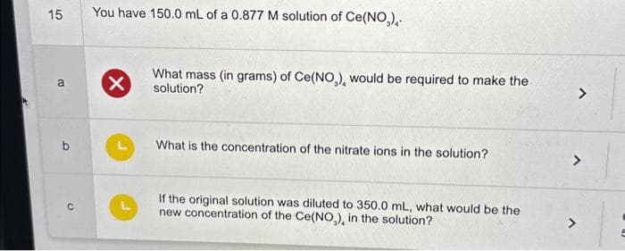 15
a
b
C
You have 150.0 mL of a 0.877 M solution of Ce(NO₂),.
X
What mass (in grams) of Ce(NO₂), would be required to make the
solution?
What is the concentration of the nitrate ions in the solution?
If the original solution was diluted to 350.0 mL, what would be the
new concentration of the Ce(NO₂), in the solution?