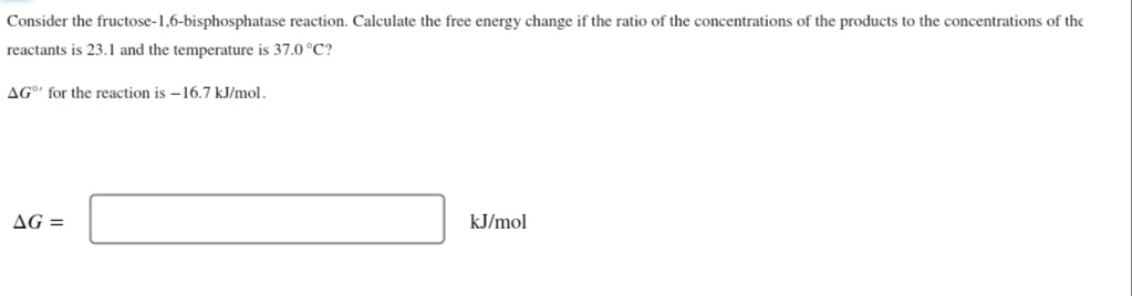 Consider the fructose-1,6-bisphosphatase reaction. Calculate the free energy change if the ratio of the concentrations of the products to the concentrations of the
reactants is 23.1 and the temperature is 37.0 °C?
AG' for the reaction is –16.7 kJ/mol.
AG =
kJ/mol
