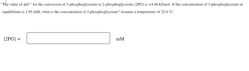 The value of AG®' for the conversion of 3-phosphoglycerate to 2-phosphoglycerate (2PG) is +4.40 kJ/mol. If the concentration of 3-phosphoglycerate at
equilibrium is 1.95 mM, what is the concentration of 2-phosphoglycerate? Assume a temperature of 25.0 °C.
[2PG] =
mM
