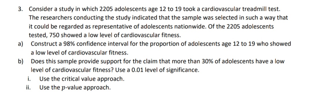 3. Consider a study in which 2205 adolescents age 12 to 19 took a cardiovascular treadmill test.
The researchers conducting the study indicated that the sample was selected in such a way that
it could be regarded as representative of adolescents nationwide. Of the 2205 adolescents
tested, 750 showed a low level of cardiovascular fitness.
a)
Construct a 98% confidence interval for the proportion of adolescents age 12 to 19 who showed
a low level of cardiovascular fitness.
b) Does this sample provide support for the claim that more than 30% of adolescents have a low
level of cardiovascular fitness? Use a 0.01 level of significance.
i.
ii.
Use the critical value approach.
Use the p-value approach.