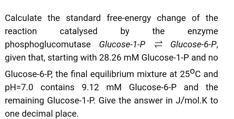 Calculate the standard free-energy change of the
reaction
catalysed
by
the
enzyme
phosphoglucomutase Glucose-1-P = Glucose-6-P,
given that, starting with 28.26 mM Glucose-1-P and no
Glucose-6-P, the final equilibrium mixture at 25°C and
pH=7.0 contains 9.12 mM Glucose-6-P and the
remaining Glucose-1-P. Give the answer in J/mol.K to
one decimal place.
