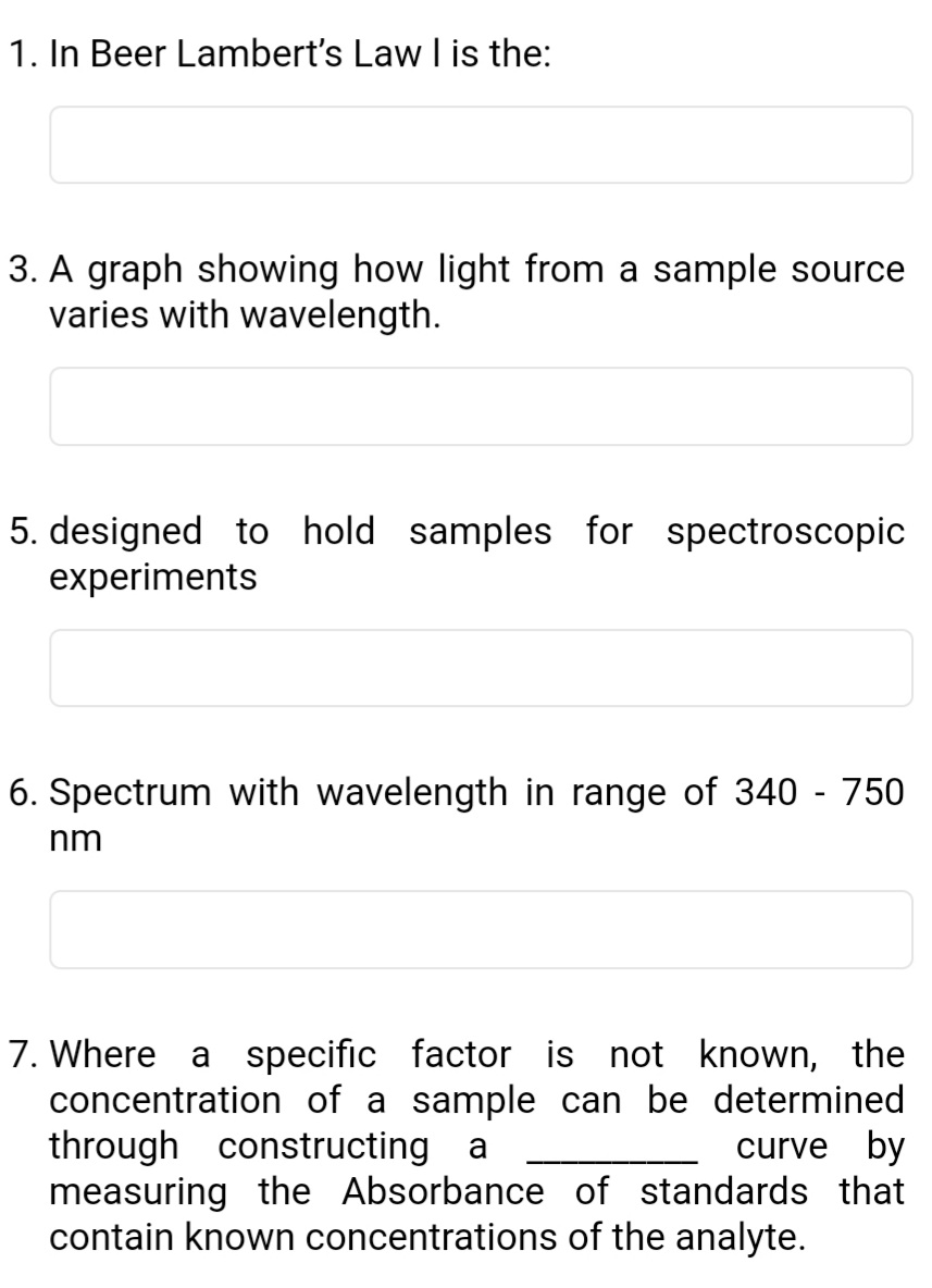 1. In Beer Lambert's Law I is the:
3. A graph showing how light from a sample source
varies with wavelength.
5. designed to hold samples for spectroscopic
experiments
6. Spectrum with wavelength in range of 340 - 750
nm
7. Where a specific factor is not known, the
concentration of a sample can be determined
through constructing a
measuring the Absorbance of standards that
contain known concentrations of the analyte.
curve by
