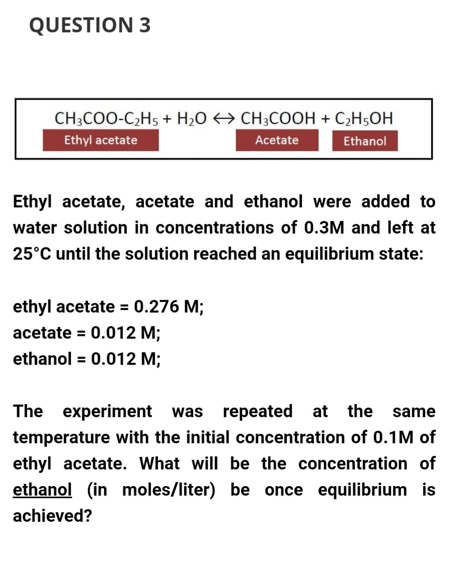 QUESTION 3
CH3COO-C₂H5 + H₂O → CH3COOH + C₂H5OH
Ethyl acetate
Acetate
Ethanol
Ethyl acetate, acetate and ethanol were added to
water solution in concentrations of 0.3M and left at
25°C until the solution reached an equilibrium state:
ethyl acetate = 0.276 M;
acetate = 0.012 M;
ethanol = 0.012 M;
The experiment was repeated at the same
temperature with the initial concentration of 0.1M of
ethyl acetate. What will be the concentration of
ethanol (in moles/liter) be once equilibrium is
achieved?