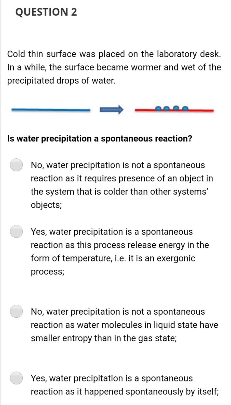 QUESTION 2
Cold thin surface was placed on the laboratory desk.
In a while, the surface became wormer and wet of the
precipitated drops of water.
Is water precipitation a spontaneous reaction?
No, water precipitation is not a spontaneous
reaction as it requires presence of an object in
the system that is colder than other systems'
objects;
Yes, water precipitation is a spontaneous
reaction as this process release energy in the
form of temperature, i.e. it is an exergonic
process;
No, water precipitation is not a spontaneous
reaction as water molecules in liquid state have
smaller entropy than in the gas state;
Yes, water precipitation is a spontaneous
reaction as it happened spontaneously by itself;