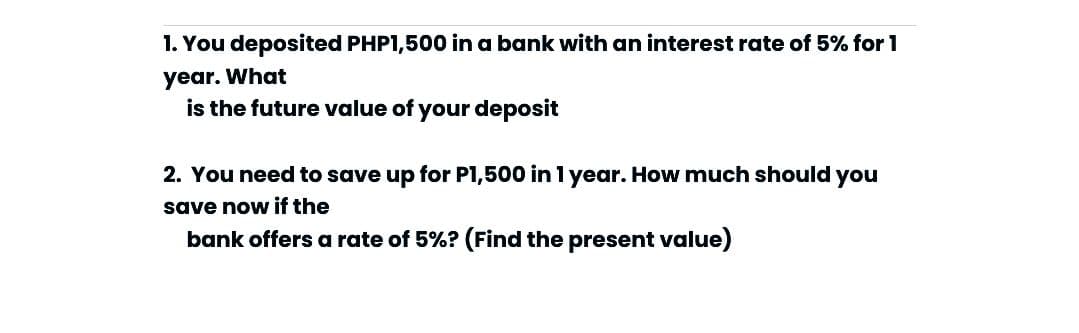 1. You deposited PHP1,500 in a bank with an interest rate of 5% for 1
year. What
is the future value of your deposit
2. You need to save up for P1,500 in 1 year. How much should you
save now if the
bank offers a rate of 5%? (Find the present value)
