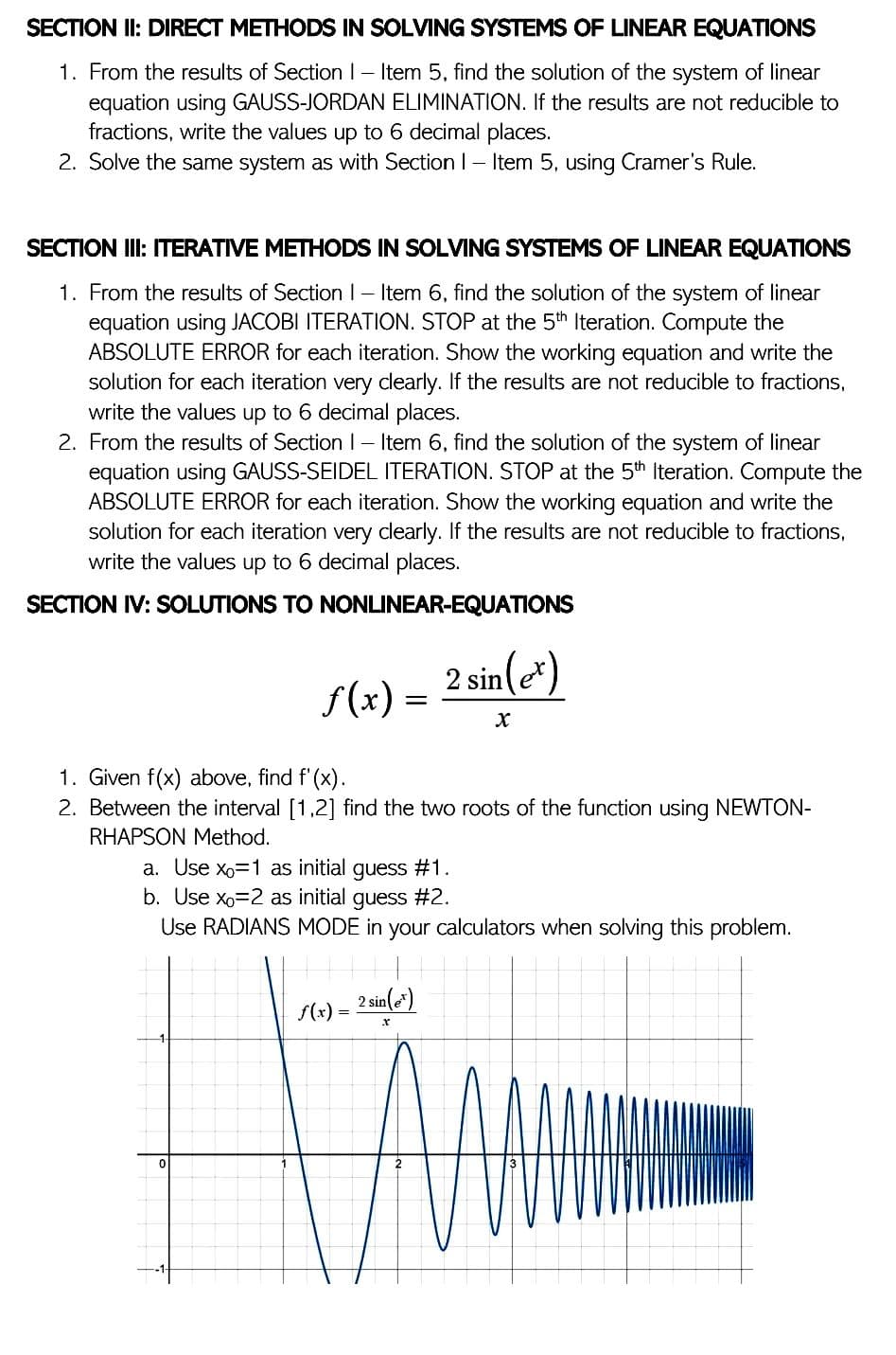 SECTION II: DIRECT METHODS IN SOLVING SYSTEMS OF LINEAR EQUATIONS
1. From the results of Section 1- Item 5, find the solution of the system of linear
equation using GAUSS-JORDAN ELIMINATION. If the results are not reducible to
fractions, write the values up to 6 decimal places.
2. Solve the same system as with Section 1- Item 5, using Cramer's Rule.
SECTION III: ITERATIVE METHODS IN SOLVING SYSTEMS OF LINEAR EQUATIONS
1. From the results of Section 1 - Item 6, find the solution of the system of linear
equation using JACOBI ITERATION. STOP at the 5th Iteration. Compute the
ABSOLUTE ERROR for each iteration. Show the working equation and write the
solution for each iteration very clearly. If the results are not reducible to fractions,
write the values up to 6 decimal places.
2. From the results of Section 1 - Item 6, find the solution of the system of linear
equation using GAUSS-SEIDEL ITERATION. STOP at the 5th Iteration. Compute the
ABSOLUTE ERROR for each iteration. Show the working equation and write the
solution for each iteration very clearly. If the results are not reducible to fractions,
write the values up to 6 decimal places.
SECTION IV: SOLUTIONS TO NONLINEAR-EQUATIONS
ƒ(x) =
2 sin (et)
X
1. Given f(x) above, find f'(x).
2. Between the interval [1,2] find the two roots of the function using NEWTON-
RHAPSON Method.
a. Use x₁=1 as initial guess #1.
b. Use x₁=2 as initial guess #2.
Use RADIANS MODE in your calculators when solving this problem.
2 sin(e)
f(x)
X
0
=
=