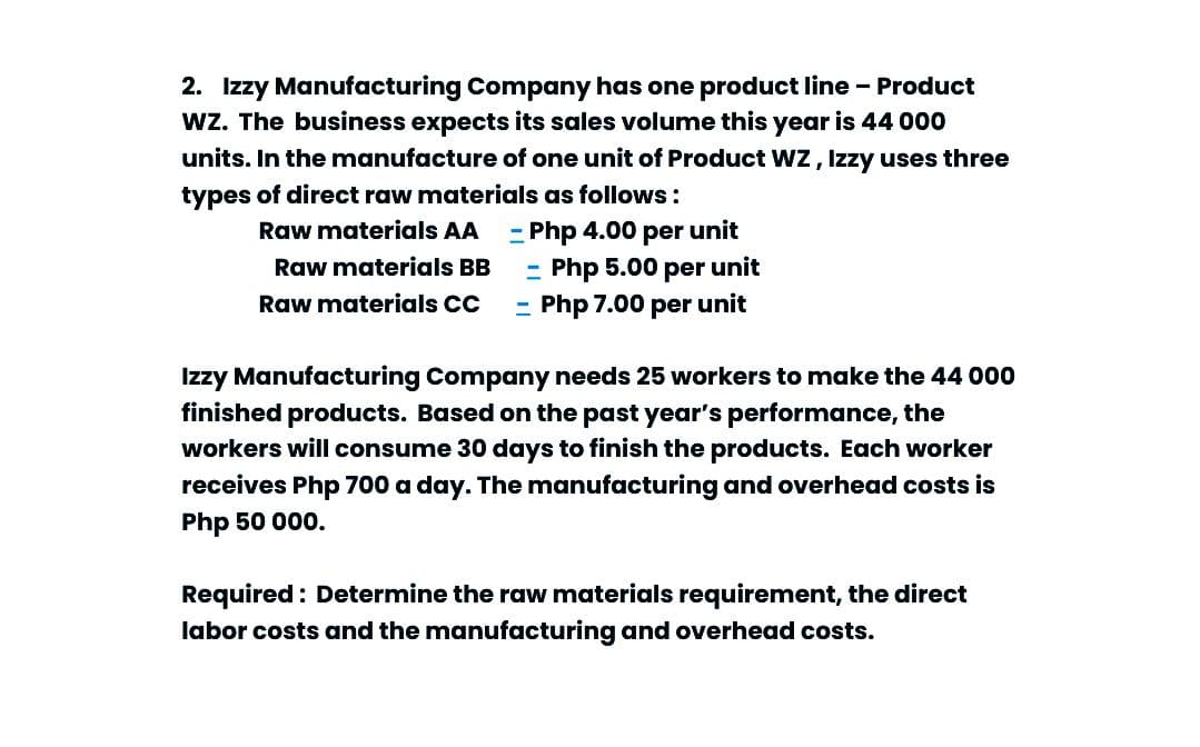 2. Izzy Manufacturing Company has one product line - Product
Wz. The business expects its sales volume this year is 44 000
units. In the manufacture of one unit of Product Wz, Izzy uses three
types of direct raw materials as follows:
- Php 4.00 per unit
- Php 5.00 per unit
Php 7.00 per unit
Raw materials AA
Raw materials BB
Raw materials CC
Izzy Manufacturing Company needs 25 workers to make the 44 000
finished products. Based on the past year's performance, the
workers will consume 30 days to finish the products. Each worker
receives Php 700 a day. The manufacturing and overhead costs is
Php 50 000.
Required : Determine the raw materials requirement, the direct
labor costs and the manufacturing and overhead costs.
