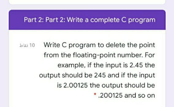 Part 2: Part 2: Write a complete C program
Write C program to delete the point
from the floating-point number. For
example, if the input is 2.45 the
output should be 245 and if the input
is 2.00125 the output should be
.200125 and so on
