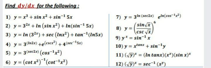 Find dy/dx for the following:
7) y = 3ln (seczx) eln(cos-2)
(sinvx
csc VI
9) y = sin-1 x
10) y = xtanx + sin 'y
1) y = x³ + sin x? + sin-1 5x
2) y = 32x + In (sin x?) + In(sin-1 5x)
8) y =
3) y = In (32x) + sec (Inx?) + tan-(In5x)
4) y = 3(In2x) +e(cscx?) + 4(sec"1'5x)
5) y = 3(sec2x) (cos-1x2)
%3D
11) (Vy)* = (In tanx)(x)(sin x)*
%3D
6) y = (cot x?)(cot-x?)
12) (y)* = sec-' (x")
