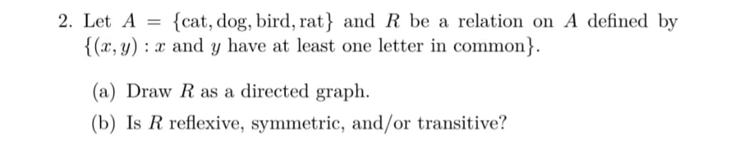 2. Let A
{cat, dog, bird, rat} and R be a relation on A defined by
%3D
{(x, y) : x and y have at least one letter in common}.
(a) Draw R as a directed graph.
(b) Is R reflexive, symmetric, and/or transitive?
