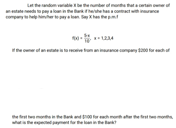 Let the random variable X be the number of months that a certain owner of
an estate needs to pay a loan in the Bank if he/she has a contract with insurance
company to help him/her to pay a loan. Say X has the p.m.f
f(x) = 5x₁, x = 1,2,3,4
10'
If the owner of an estate is to receive from an insurance company $200 for each of
the first two months in the Bank and $100 for each month after the first two months,
what is the expected payment for the loan in the Bank?
