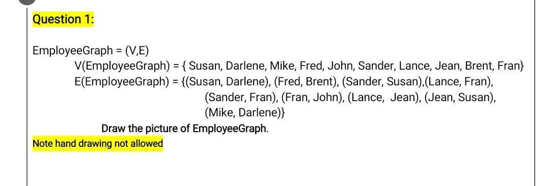 Question 1:
EmployeeGraph = (V,E)
V(EmployeeGraph) = {Susan, Darlene, Mike, Fred, John, Sander, Lance, Jean, Brent, Fran}
E(EmployeeGraph) = {(Susan, Darlene), (Fred, Brent), (Sander, Susan), (Lance, Fran),
(Sander, Fran), (Fran, John), (Lance, Jean), (Jean, Susan),
(Mike, Darlene)}
Draw the picture of EmployeeGraph.
Note hand drawing not allowed
