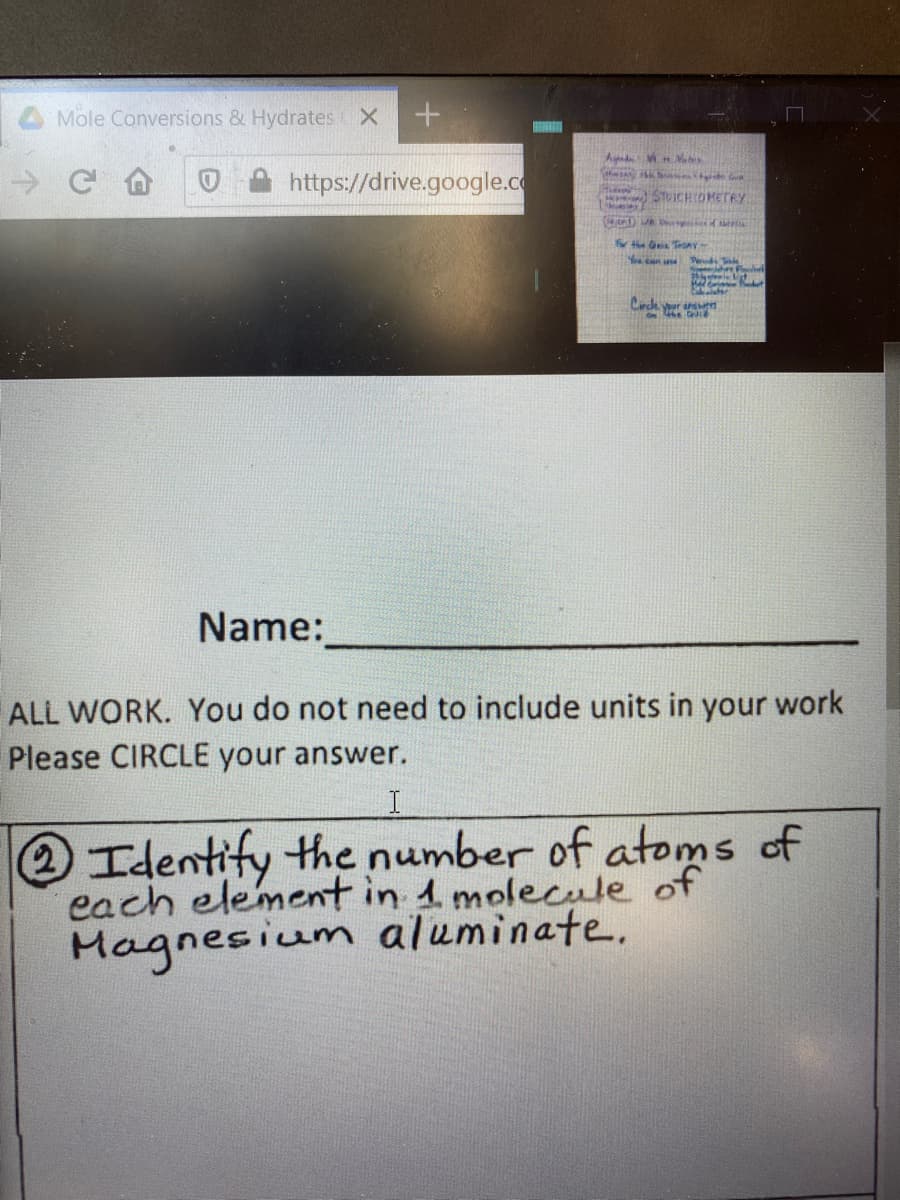 Mole Conversions & Hydrates X
https://drive.google.c
STUICHOMETRY
( D s
the Ge TedAY
Yea can une Ped
Cirde your n
On4he i
Name:
ALL WORK. You do not need to include units in your work
Please CIRCLE your answer.
Identify the number of atoms of
each element in 1 molecule of
Magnesium aluminate.
