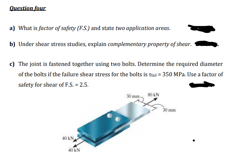 Question four
a) What is factor of safety (F.S.) and state two application areas.
b) Under shear stress studies, explain complementary property of shear.
c) The joint is fastened together using two bolts. Determine the required diameter
of the bolts if the failure shear stress for the bolts is Tfail = 350 MPa. Use a factor of
safety for shear of F.S. = 2.5.
30 mm.
80 kN
30 mm
40 kN
40 kN
