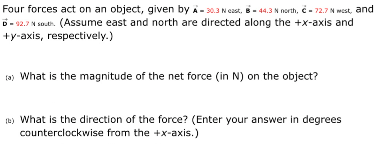 Four forces act on an object, given by å = 30.3 N east, B = 44.3 N north, ċ = 72.7 N west, and
D = 92.7 N south. (Assume east and north are directed along the +x-axis and
+y-axis, respectively.)
%3D
(a) What is the magnitude of the net force (in N) on the object?
(b) What is the direction of the force? (Enter your answer in degrees
counterclockwise from the +x-axis.)
