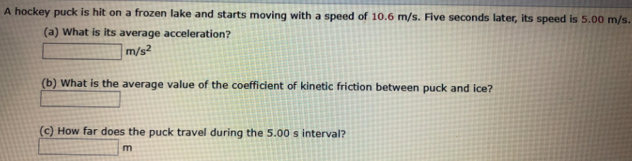 A hockey puck is hit on a frozen lake and starts moving with a speed of 10.6 m/s. Five seconds later, its speed is 5.00 m/s.
(a) What is its average acceleration?
m/s²
(b) What is the average value of the coefficient of kinetic friction between puck and ice?
(c) How far does the puck travel during the 5.00 s interval?
