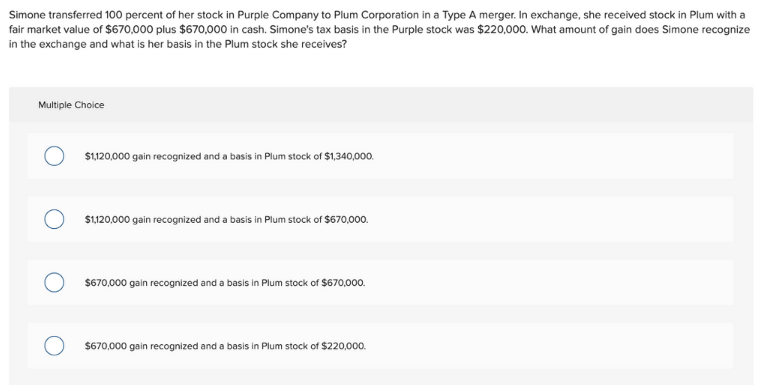 Simone transferred 100 percent of her stock in Purple Company to Plum Corporation in a Type A merger. In exchange, she received stock in Plum with a
fair market value of $670,000 plus $670,000 in cash. Simone's tax basis in the Purple stock was $220,000. What amount of gain does Simone recognize
in the exchange and what is her basis in the Plum stock she receives?
Multiple Choice
$1,120,000 gain recognized and a basis in Plum stock of $1,340,000.
$120,000 gain recognized and a basis in Plum stock of $670,000.
$670,000 gain recognized and a basis in Plum stock of $670,000.
$670,000 gain recognized and a basis in Plum stock of $220,000.
