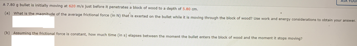 ASK YOU
A 7.80 g bullet is initially moving at 620 m/s just before it penetrates a block of wood to a depth of 5.80 cm.
(a) What is the maanitude of the average frictional force (in N) that is exerted on the bullet while it is moving through the block of wood? Use work and energy considerations to obtain your answer.
(b) Assuming the frictional force is constant, how much time (in s) elapses between the moment the bullet enters the block of wood and the moment it stops moving?
