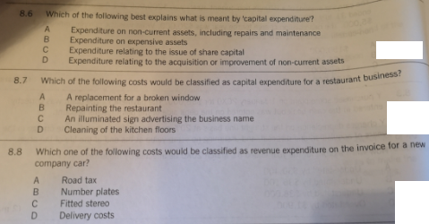 Which of the following costs would be classified as capital expenditure for a restaurant business?
8.6 Which of the following best explains what is meant by 'capital expenditure?
Expenditure on non-current assets, including repairs and maintenance
Expenditure on expensive assets
Expenditure relating to the issue of share capital
Expenditure relating to the acquisition or improvement of non-current assets
B
D
8.7
Which of the following costs would be classified as capital expenditure for a restaurant business
A replacement for a broken window
B Repainting the restaurant
C An illuminated sign advertising the business name
D
Cleaning of the kitchen floors
Which one of the following costs would be classified as revenue expenditure on the invoice for a hew
company car?
8.8
A
Road tax
B
Number plates
C
Fitted stereo
D
Delivery costs
