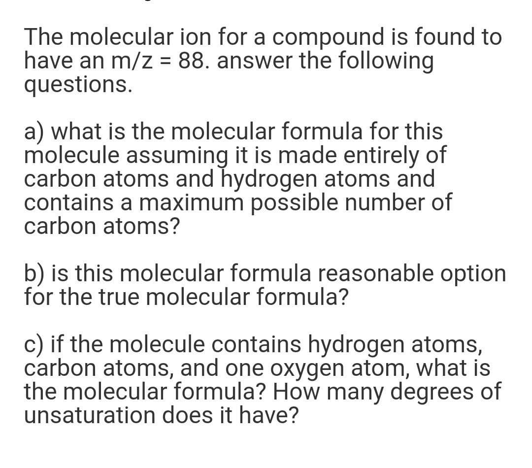 The molecular ion for a compound is found to
have an m/z = 88. answer the following
questions.
a) what is the molecular formula for this
molecule assuming it is made entirely of
carbon atoms and hydrogen atoms and
contains a maximum possible number of
carbon atoms?
b) is this molecular formula reasonable option
for the true molecular formula?
c) if the molecule contains hydrogen atoms,
carbon atoms, and one oxygen atom, what is
the molecular formula? How many degrees of
unsaturation does it have?
