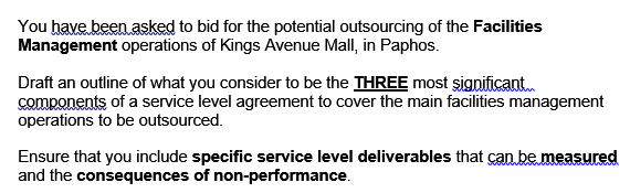 You have been asked to bid for the potential outsourcing of the Facilities
Management operations of Kings Avenue Mall, in Paphos.
Draft an outline of what you consider to be the THREE most significant.
components of a service level agreement to cover the main facilities management
operations to be outsourced.
Ensure that you include specific service level deliverables that can be measured
and the consequences of non-performance.
