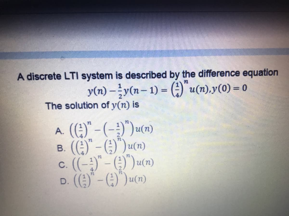 A discrete LTI system is described by the difference equation
y(n) –y(n- 1) = ()" u(n),y(0) = 0
|
The solution of y(n) is
A. ()" -(-)")um)
B. ()" - (:)")um)
c. (-;)"- ()")ucn)
D. ()" - (:)")u(m)
72
