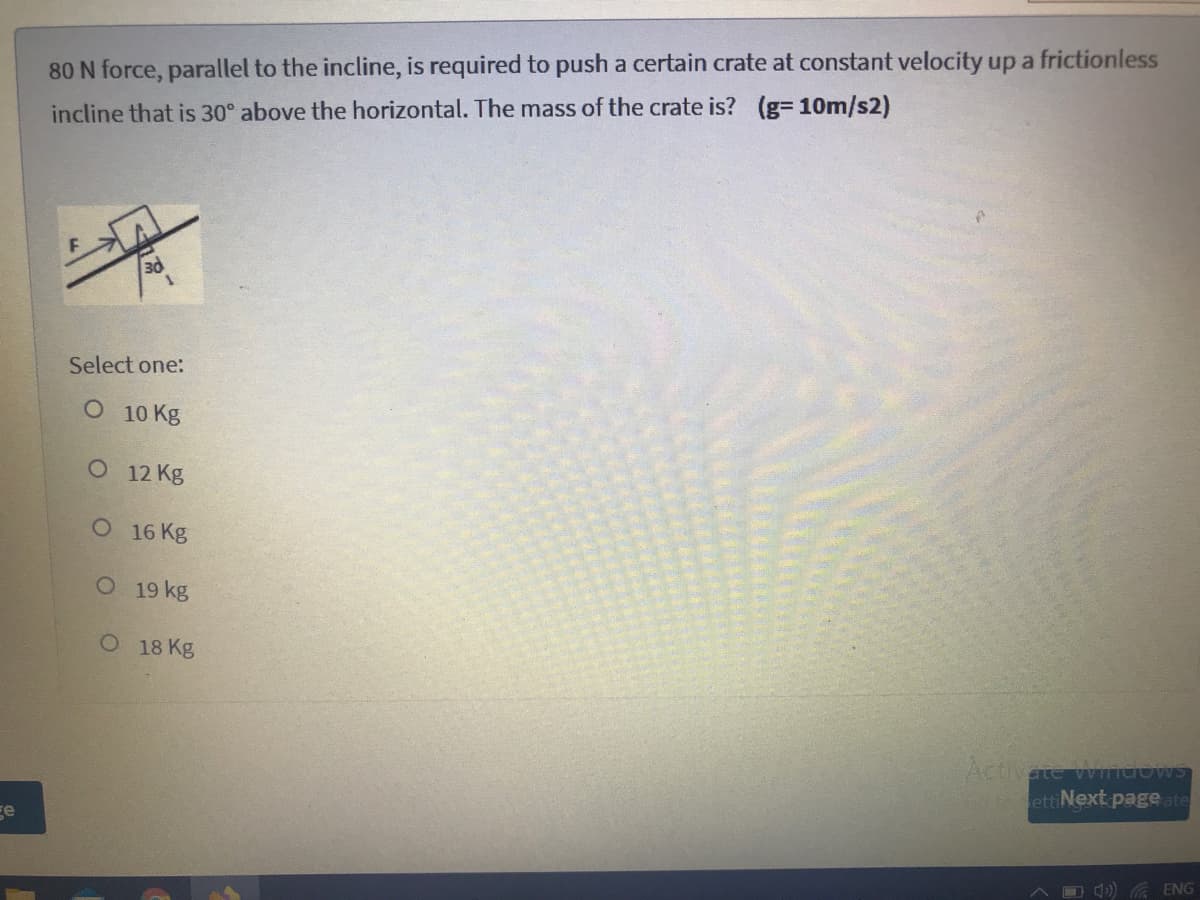 80 N force, parallel to the incline, is required to push a certain crate at constant velocity up a frictionless
incline that is 30° above the horizontal. The mass of the crate is? (g3 10m/s2)
3d
Select one:
O 10 Kg
O 12 Kg
O 16 Kg
O 19 kg
O 18 Kg
Activate Wiidows
ettiNext page ate
ge
) a ENG
