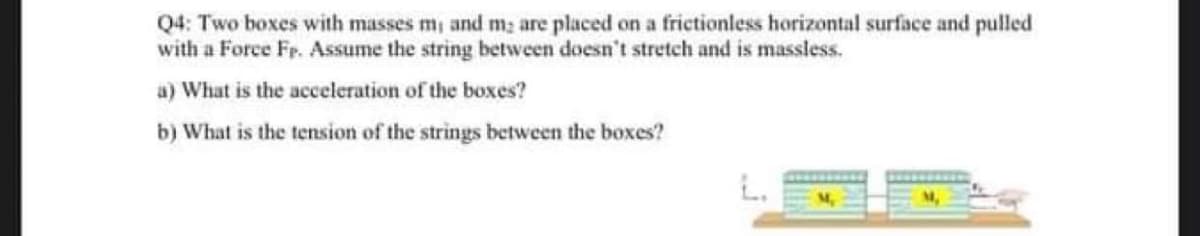 Q4: Two boxes with masses m, and m; are placed on a frictionless horizontal surface and pulled
with a Force Fp. Assume the string between doesn't stretch and is massless.
a) What is the acceleration of the boxes?
b) What is the tension of the strings between the boxes?
