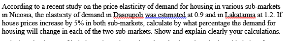According to a recent study on the price elasticity of demand for housing in various sub-markets
in Nicosia, the elasticity of demand in Dasoupoli was.estimated at 0.9 and in Lakatamia at 1.2. If
house prices increase by 5% in both sub-markets, calculate by what percentage the demand for
housing will change in each of the two sub-markets. Show and explain clearly your calculations.
