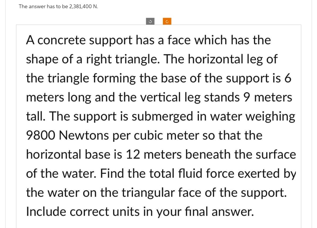 The answer has to be 2,381,400 N.
Ĵ
A concrete support has a face which has the
shape of a right triangle. The horizontal leg of
the triangle forming the base of the support is 6
meters long and the vertical leg stands 9 meters
tall. The support is submerged in water weighing
9800 Newtons per cubic meter so that the
horizontal base is 12 meters beneath the surface
of the water. Find the total fluid force exerted by
the water on the triangular face of the support.
Include correct units in your final answer.