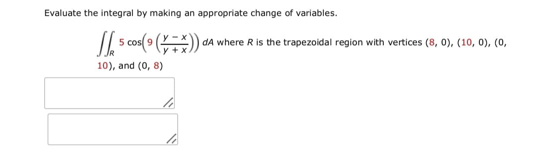 Evaluate the integral by making an appropriate change of variables.
5 cos(9 )
dA where R is the trapezoidal region with vertices (8, 0), (10, 0), (0,
10), and (0, 8)
