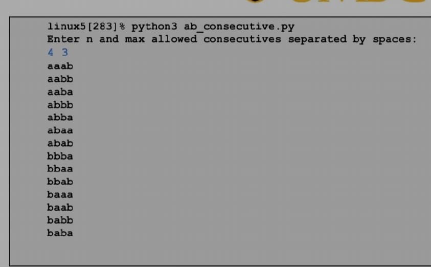 linux5 [283] % python3 ab_consecutive.py
Enter n and max allowed consecutives separated by spaces:
4 3
aaab
aabb
aaba
abbb
abba
abaa
abab
bbba
bbaa
bbab
baaa
baab
babb
baba
