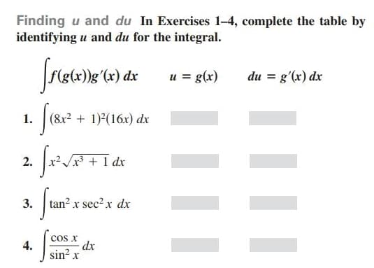 Finding u and du In Exercises 1-4, complete the table by
identifying u and du for the integral.
u = g(x)
du = g'(x) dx
1.
(8x2 + 1)2(16x) dx
2.
+ 1 dx
3.
tan? x sec? x dx
cos x
dx
sin? x
4.

