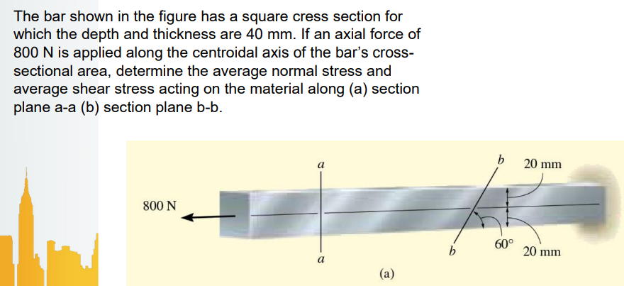 The bar shown in the figure has a square cress section for
which the depth and thickness are 40 mm. If an axial force of
800 N is applied along the centroidal axis of the bar's cross-
sectional area, determine the average normal stress and
average shear stress acting on the material along (a) section
plane a-a (b) section plane b-b.
a
20 mm
800 N
b
60°
20 mm
a
(a)
