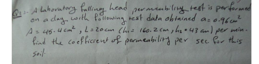 A lahovatory falling head
on a day with Pollowing test data ohtained a: o.96c?
A= 45.4 cm,L=20cm (hi= 160.2 cm, hzo43 an) per min.
Pind the coefficrent of permeabilitry per sec for this
soil-
permeahiling test is performed
