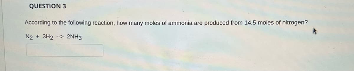 QUESTION 3
According to the following reaction, how many moles of ammonia are produced from 14.5 moles of nitrogen?
N2 + 3H2 --> 2NH3
