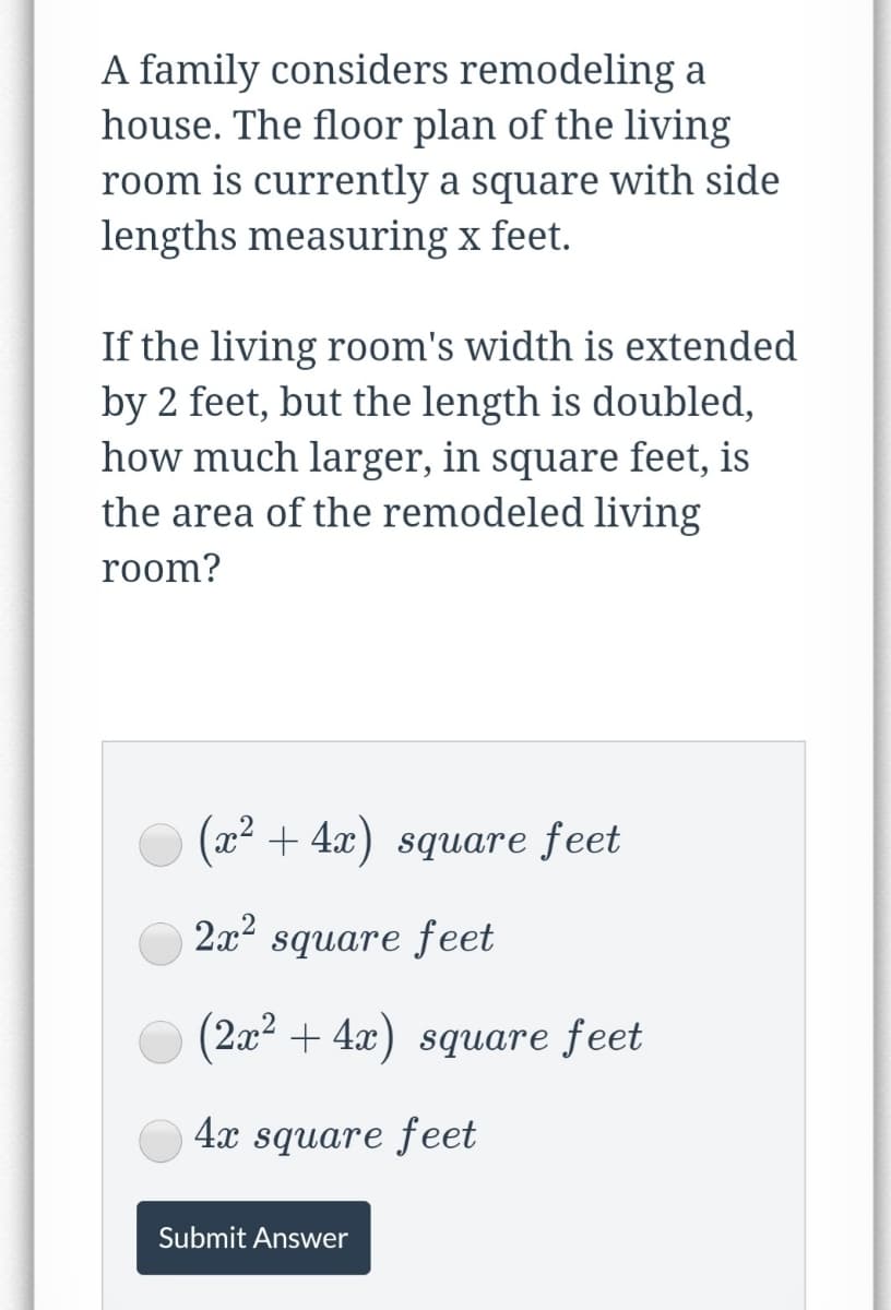 A family considers remodeling a
house. The floor plan of the living
room is currently a square with side
lengths measuring x feet.
If the living room's width is extended
by 2 feet, but the length is doubled,
how much larger, in square feet, is
the area of the remodeled living
room?
O (x2 + 4x) square feet
2x² square feet
(2x2 + 4x) square feet
4x square feet
Submit Answer
