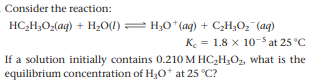 Consider the reaction:
HC,H;O-(aq) + H2O(1) = H;0*(aq) + C,H;O, (aq)
K = 1.8 x 10-5 at 25 °C
If a solution initially contains 0.210 M HC,H;O, what is the
equilibrium concentration of H30* at 25 °C?
