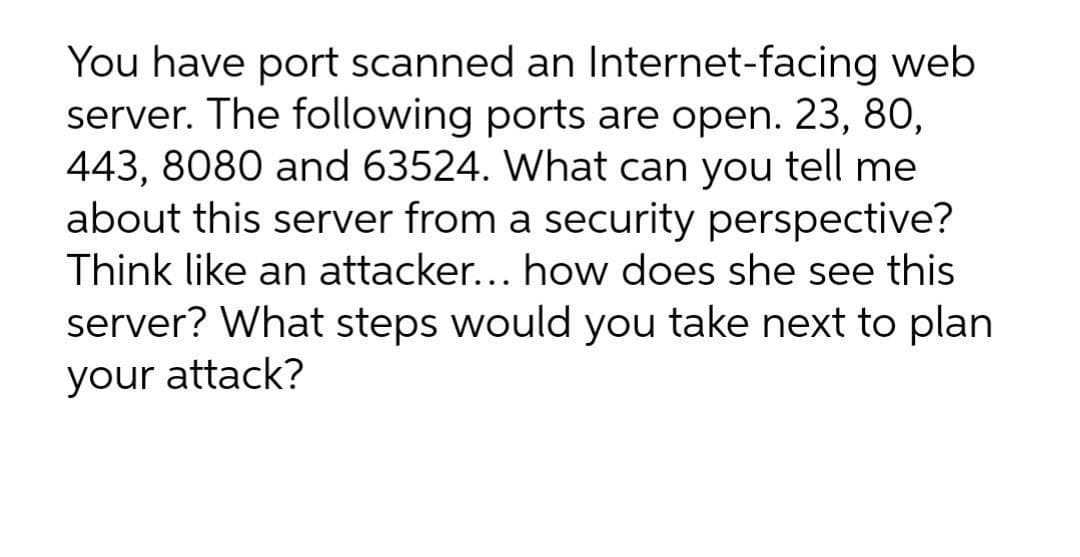 You have port scanned an Internet-facing web
server. The following ports are open. 23, 80,
443, 8080 and 63524. What can you tell me
about this server from a security perspective?
Think like an attacker... how does she see this
server? What steps would you take next to plan
your attack?
