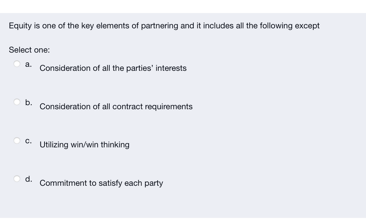 Equity is one of the key elements of partnering and it includes all the following except
Select one:
a.
C.
d.
Consideration of all the parties' interests
Consideration of all contract requirements
Utilizing win/win thinking
Commitment to satisfy each party