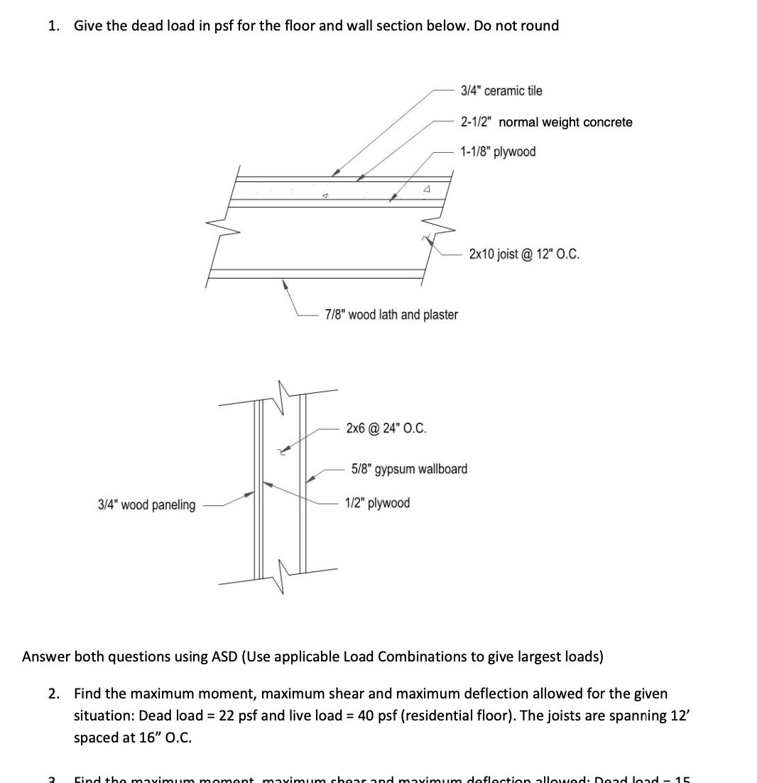 1. Give the dead load in psf for the floor and wall section below. Do not round
3/4" wood paneling
4
7/8" wood lath and plaster
2x6 @ 24" O.C.
3/4" ceramic tile
2-1/2" normal weight concrete
1-1/8" plywood
5/8" gypsum wallboard
1/2" plywood
2x10 joist @ 12" O.C.
Answer both questions using ASD (Use applicable Load Combinations to give largest loads)
2. Find the maximum moment, maximum shear and maximum deflection allowed for the given
situation: Dead load = 22 psf and live load = 40 psf (residential floor). The joists are spanning 12'
spaced at 16" O.C.
Find the maximum moment maximum shear and maximum deflection allowed: Dead load - 15