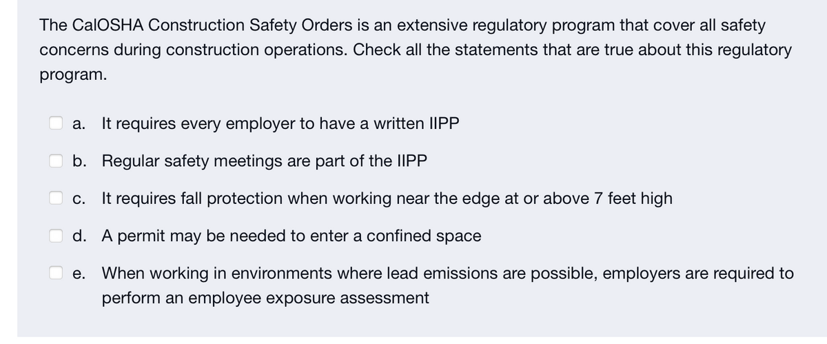 The CalOSHA Construction Safety Orders is an extensive regulatory program that cover all safety
concerns during construction operations. Check all the statements that are true about this regulatory
program.
a. It requires every employer to have a written IIPP
b. Regular safety meetings are part of the IIPP
C. It requires fall protection when working near the edge at or above 7 feet high
d. A permit may be needed to enter a confined space
e. When working in environments where lead emissions are possible, employers are required to
perform an employee exposure assessment