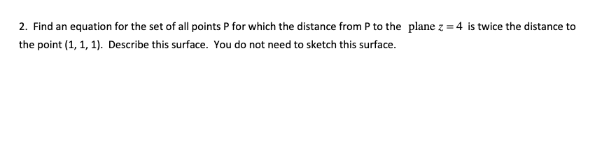 2. Find an equation for the set of all points P for which the distance from P to the plane z = 4 is twice the distance to
the point (1, 1, 1). Describe this surface. You do not need to sketch this surface.
